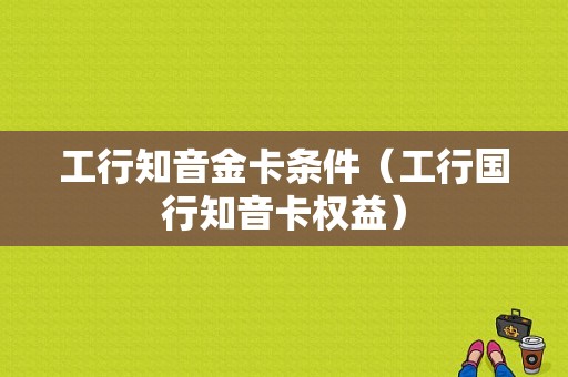 工行知音金卡条件（工行国行知音卡权益）