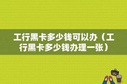 工行黑卡多少钱可以办（工行黑卡多少钱办理一张）