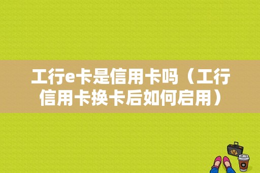 工行e卡是信用卡吗（工行信用卡换卡后如何启用）