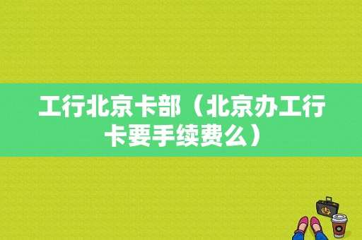 工行北京卡部（北京办工行卡要手续费么）