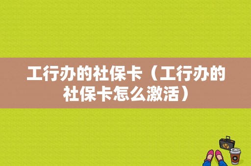 工行办的社保卡（工行办的社保卡怎么激活）