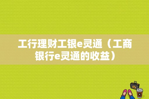 工行理财工银e灵通（工商银行e灵通的收益）