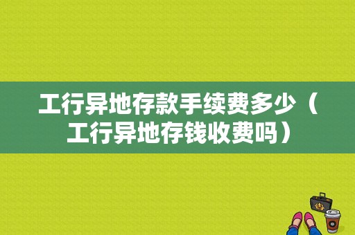 工行异地存款手续费多少（工行异地存钱收费吗）-图1