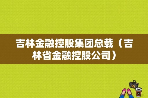 吉林金融控股集团总载（吉林省金融控股公司）