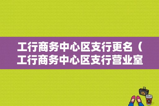 工行商务中心区支行更名（工行商务中心区支行营业室）-图1