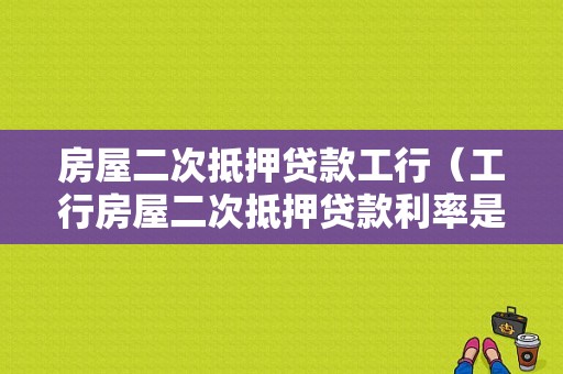 房屋二次抵押贷款工行（工行房屋二次抵押贷款利率是多少钱）