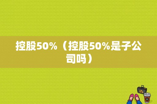 控股50%（控股50%是子公司吗）