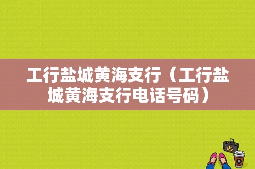 工行盐城黄海支行（工行盐城黄海支行电话号码）