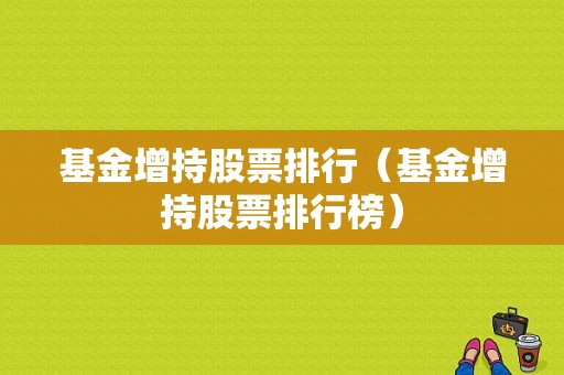 基金增持股票排行（基金增持股票排行榜）