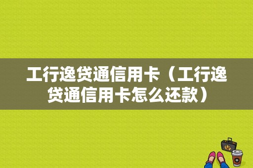 工行逸贷通信用卡（工行逸贷通信用卡怎么还款）