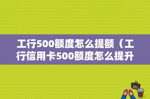 工行500额度怎么提额（工行信用卡500额度怎么提升）-图1