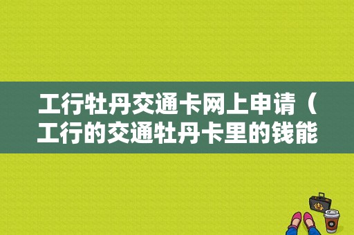 工行牡丹交通卡网上申请（工行的交通牡丹卡里的钱能消费吗）