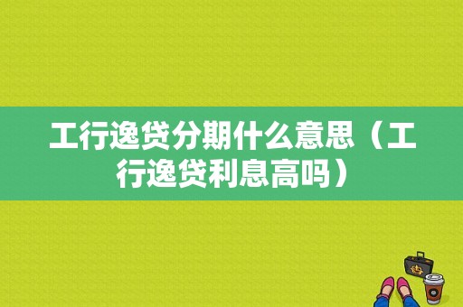 工行逸贷分期什么意思（工行逸贷利息高吗）