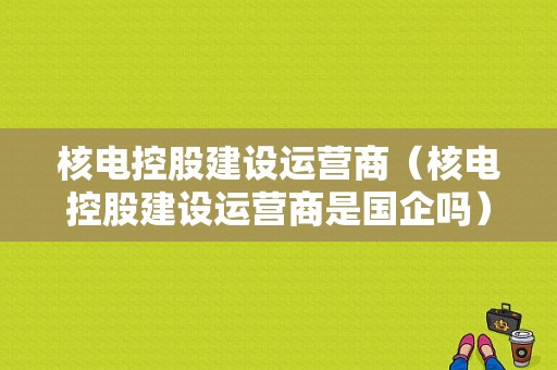 核电控股建设运营商（核电控股建设运营商是国企吗）