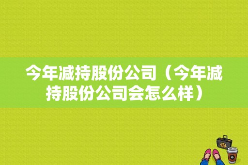 今年减持股份公司（今年减持股份公司会怎么样）-图1