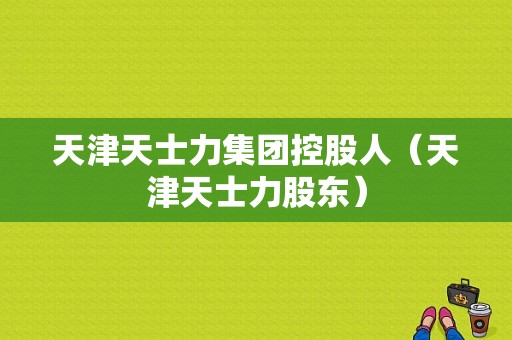 天津天士力集团控股人（天津天士力股东）-图1