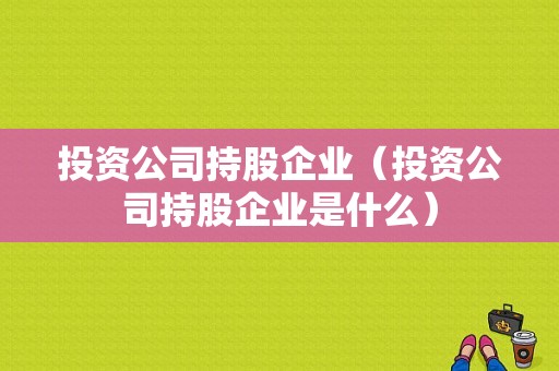 投资公司持股企业（投资公司持股企业是什么）