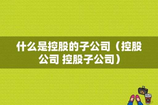 什么是控股的子公司（控股公司 控股子公司）-图1