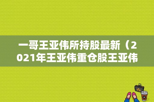 一哥王亚伟所持股最新（2021年王亚伟重仓股王亚伟最新持股明细）