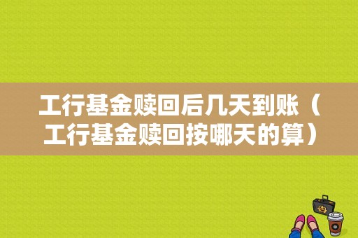 工行基金赎回后几天到账（工行基金赎回按哪天的算）